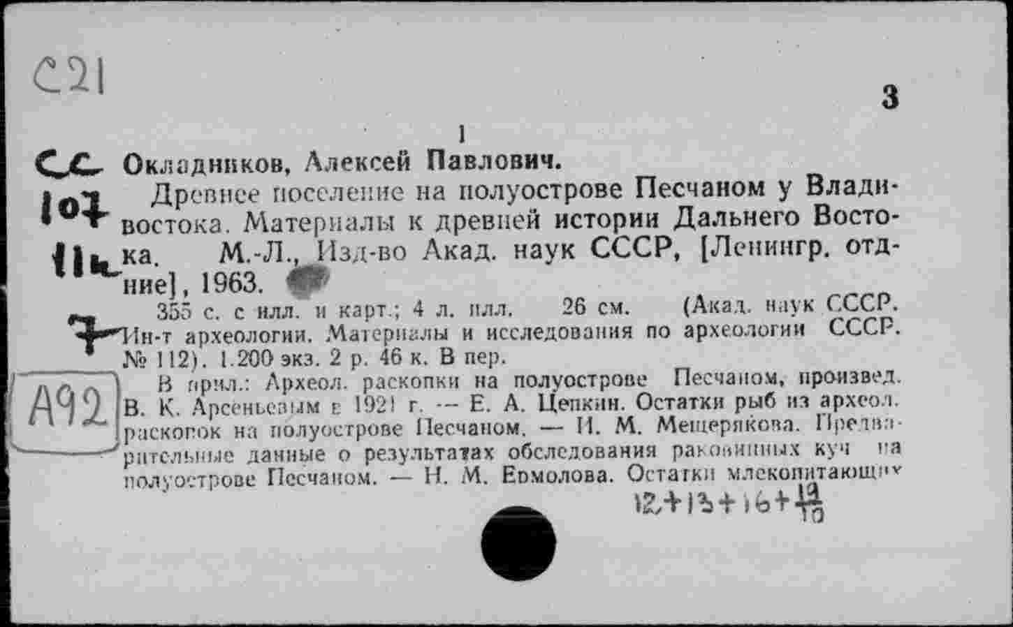 ﻿C2I
з
С^С,- Окладников, Алексей Павлович.
Ini Древнее поселение на полуострове Песчаном у Влади-• °Т' востока. Материалы к древней истории Дальнего Восто-J ка. М.-Л., Изд-во Акад, наук СССР, [Ленингр. отд-ние], 1963.
т .	355 с. с илл. и карт.; 4 л. плл. 26 см. (Акад, наук СССР.
^•"Ии-т археологии. Материалы и исследования по археологии СССР.
* № 112). 1.200 экз. 2 р. 46 к. В пер.
I а /> л В прял.: Археол. раскопки на полуострове Песчаном, произвел. ДЧ 9 В К Арсеньевым Е 1921 г. — Е. А. Цеткин. Остатки рыб из археол.
1 ‘ раскопок на полуострове Песчаном. — И. М. Мещерякова. Пре,два-ч—-----■ рптельные данные о результатах обследования раковинных куч на
полуострове Песчаном. — H. М. Еомолова. Остатки млекопитакицкт